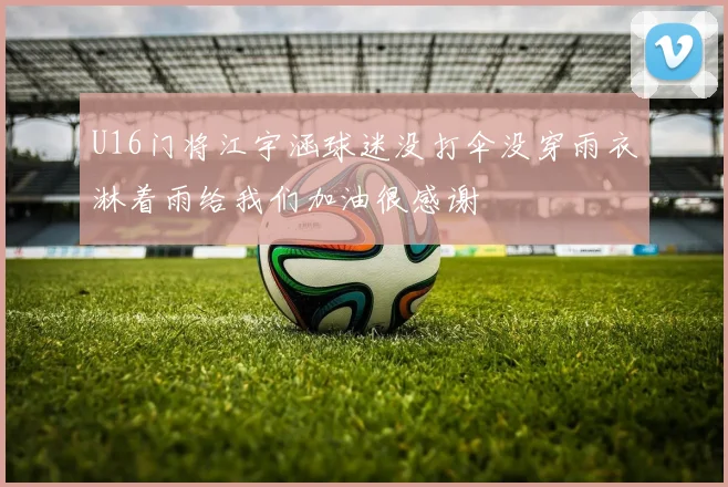 U16门将江宇涵球迷没打伞没穿雨衣淋着雨给我们加油很感谢