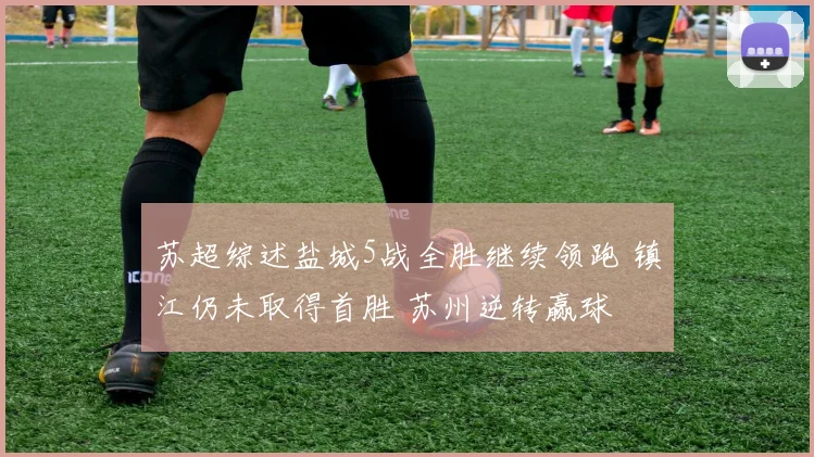 苏超综述盐城5战全胜继续领跑 镇江仍未取得首胜 苏州逆转赢球