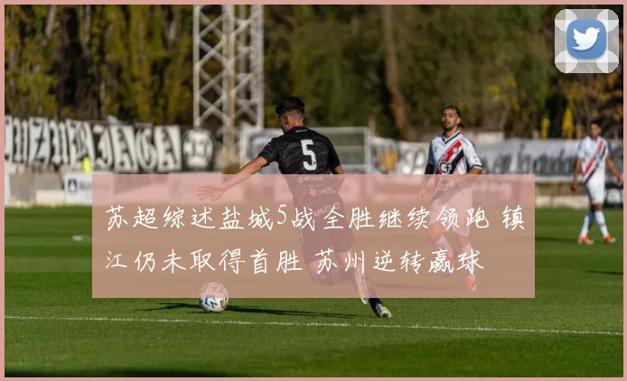 苏超综述盐城5战全胜继续领跑 镇江仍未取得首胜 苏州逆转赢球